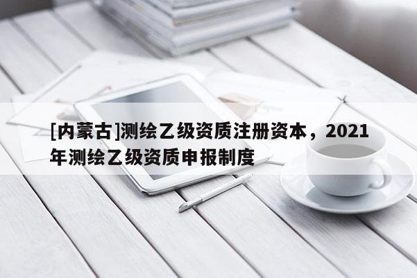 [內(nèi)蒙古]測繪乙級資質(zhì)注冊資本，2021年測繪乙級資質(zhì)申報(bào)制度