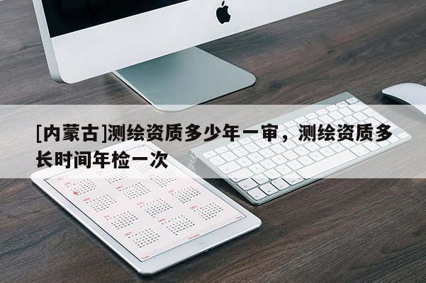 [內(nèi)蒙古]測繪資質(zhì)多少年一審，測繪資質(zhì)多長時(shí)間年檢一次