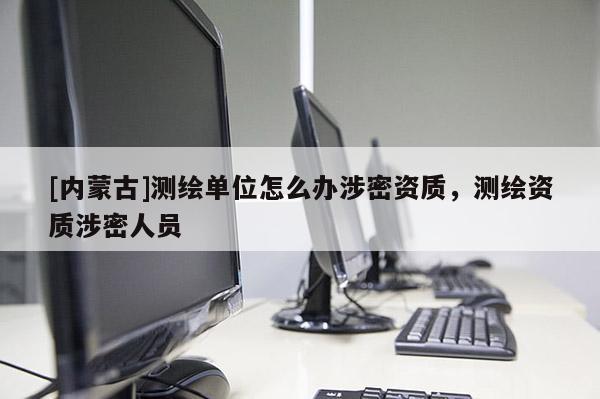 [內(nèi)蒙古]測繪單位怎么辦涉密資質(zhì)，測繪資質(zhì)涉密人員