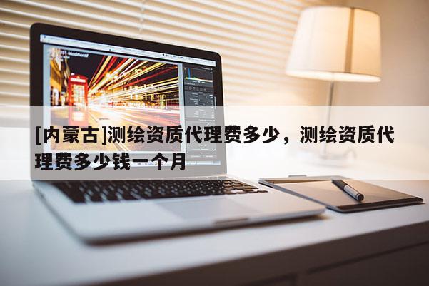 [內(nèi)蒙古]測繪資質(zhì)代理費多少，測繪資質(zhì)代理費多少錢一個月