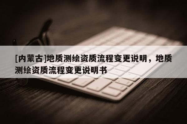 [內(nèi)蒙古]地質(zhì)測繪資質(zhì)流程變更說明，地質(zhì)測繪資質(zhì)流程變更說明書