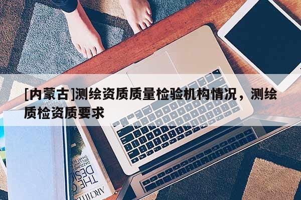 [內(nèi)蒙古]測繪資質(zhì)質(zhì)量檢驗(yàn)機(jī)構(gòu)情況，測繪質(zhì)檢資質(zhì)要求