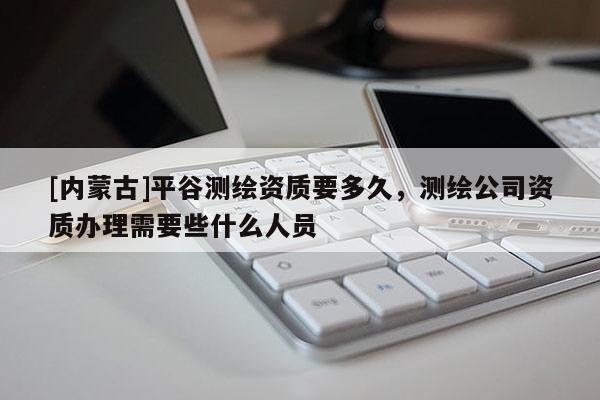 [內(nèi)蒙古]平谷測繪資質(zhì)要多久，測繪公司資質(zhì)辦理需要些什么人員