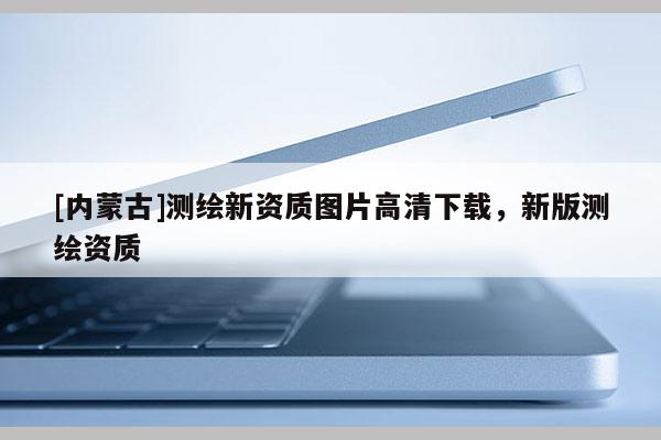 [內(nèi)蒙古]測繪新資質(zhì)圖片高清下載，新版測繪資質(zhì)