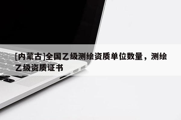 [內(nèi)蒙古]全國(guó)乙級(jí)測(cè)繪資質(zhì)單位數(shù)量，測(cè)繪乙級(jí)資質(zhì)證書(shū)