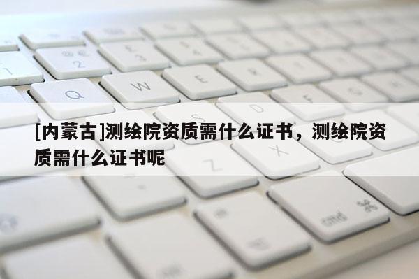 [內(nèi)蒙古]測(cè)繪院資質(zhì)需什么證書(shū)，測(cè)繪院資質(zhì)需什么證書(shū)呢