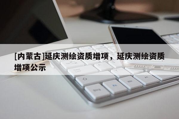 [內(nèi)蒙古]延慶測(cè)繪資質(zhì)增項(xiàng)，延慶測(cè)繪資質(zhì)增項(xiàng)公示