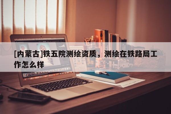 [內(nèi)蒙古]鐵五院測繪資質(zhì)，測繪在鐵路局工作怎么樣