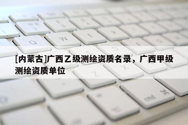 [內(nèi)蒙古]廣西乙級測繪資質(zhì)名錄，廣西甲級測繪資質(zhì)單位