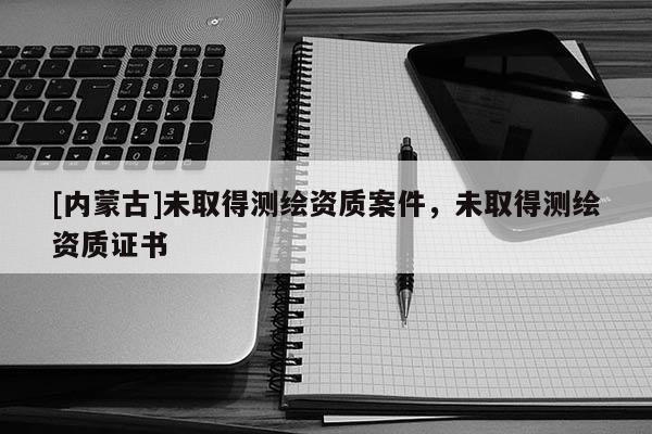 [內(nèi)蒙古]未取得測繪資質(zhì)案件，未取得測繪資質(zhì)證書