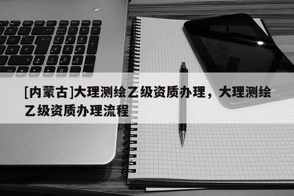 [內(nèi)蒙古]大理測(cè)繪乙級(jí)資質(zhì)辦理，大理測(cè)繪乙級(jí)資質(zhì)辦理流程