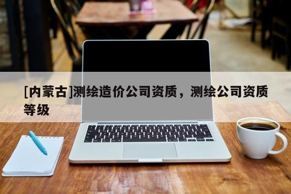 [內(nèi)蒙古]測(cè)繪造價(jià)公司資質(zhì)，測(cè)繪公司資質(zhì)等級(jí)