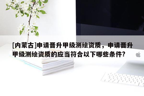 [內(nèi)蒙古]申請晉升甲級測繪資質(zhì)，申請晉升甲級測繪資質(zhì)的應(yīng)當(dāng)符合以下哪些條件?