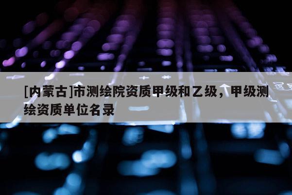 [內(nèi)蒙古]市測繪院資質(zhì)甲級和乙級，甲級測繪資質(zhì)單位名錄