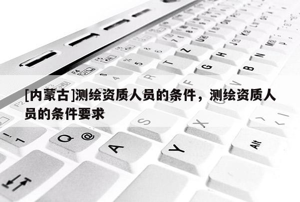[內(nèi)蒙古]測(cè)繪資質(zhì)人員的條件，測(cè)繪資質(zhì)人員的條件要求