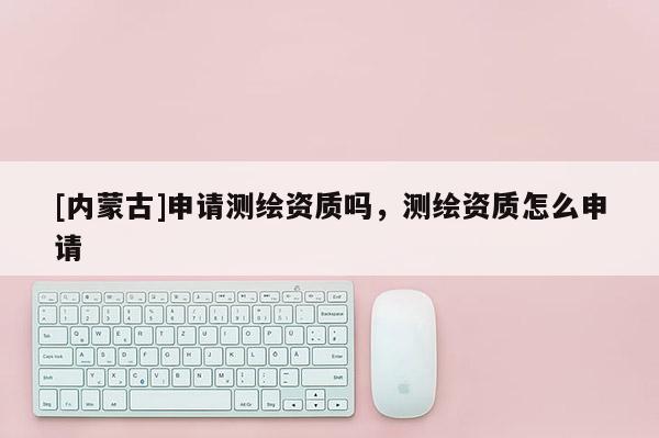 [內(nèi)蒙古]申請(qǐng)測(cè)繪資質(zhì)嗎，測(cè)繪資質(zhì)怎么申請(qǐng)
