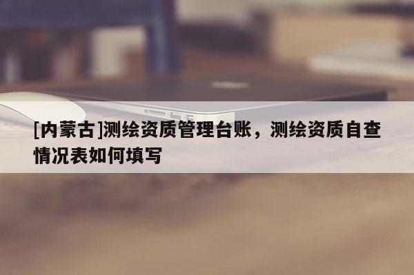 [內(nèi)蒙古]測(cè)繪資質(zhì)管理臺(tái)賬，測(cè)繪資質(zhì)自查情況表如何填寫(xiě)