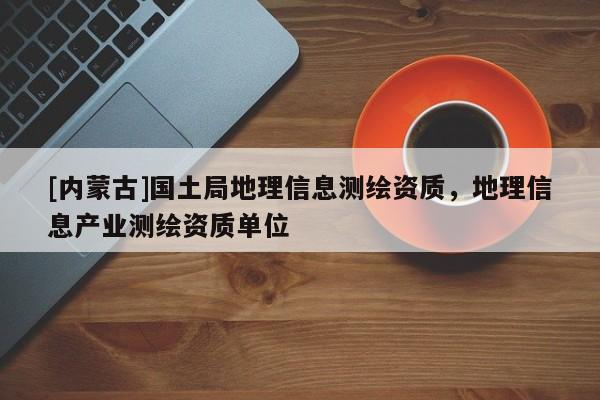 [內(nèi)蒙古]國土局地理信息測繪資質(zhì)，地理信息產(chǎn)業(yè)測繪資質(zhì)單位