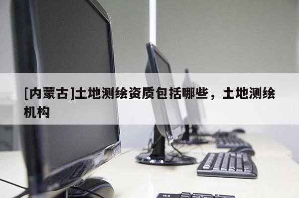 [內(nèi)蒙古]土地測(cè)繪資質(zhì)包括哪些，土地測(cè)繪機(jī)構(gòu)