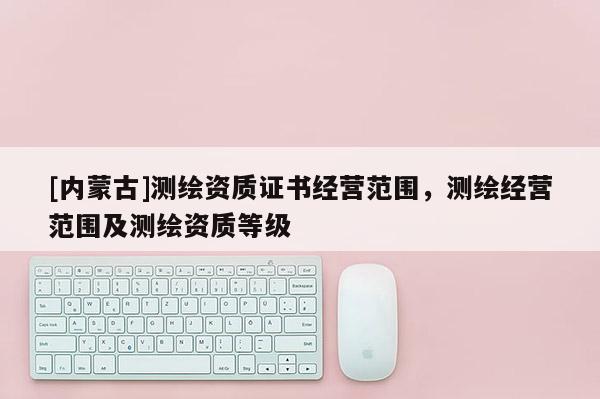 [內(nèi)蒙古]測(cè)繪資質(zhì)證書(shū)經(jīng)營(yíng)范圍，測(cè)繪經(jīng)營(yíng)范圍及測(cè)繪資質(zhì)等級(jí)