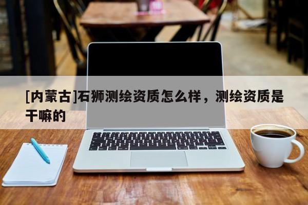 [內(nèi)蒙古]石獅測(cè)繪資質(zhì)怎么樣，測(cè)繪資質(zhì)是干嘛的