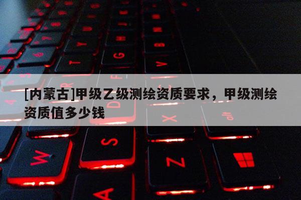 [內(nèi)蒙古]甲級(jí)乙級(jí)測(cè)繪資質(zhì)要求，甲級(jí)測(cè)繪資質(zhì)值多少錢