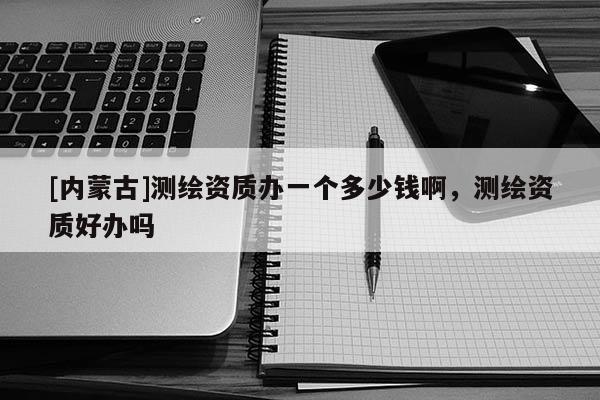 [內(nèi)蒙古]測繪資質(zhì)辦一個多少錢啊，測繪資質(zhì)好辦嗎