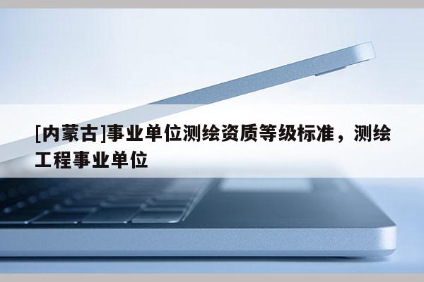 [內(nèi)蒙古]事業(yè)單位測繪資質(zhì)等級標(biāo)準(zhǔn)，測繪工程事業(yè)單位