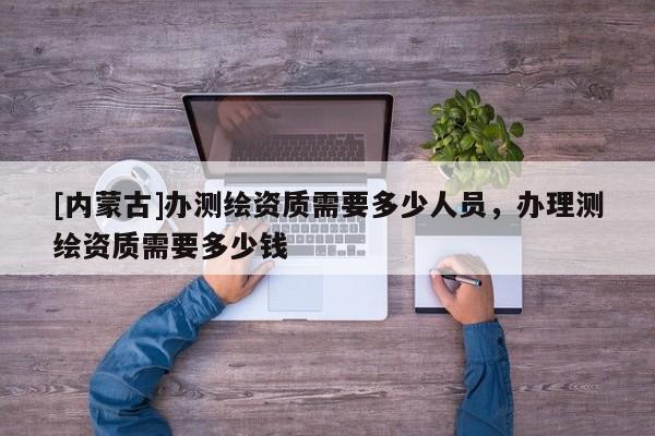 [內(nèi)蒙古]辦測繪資質(zhì)需要多少人員，辦理測繪資質(zhì)需要多少錢