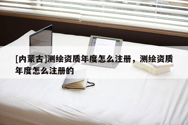 [內(nèi)蒙古]測繪資質(zhì)年度怎么注冊，測繪資質(zhì)年度怎么注冊的