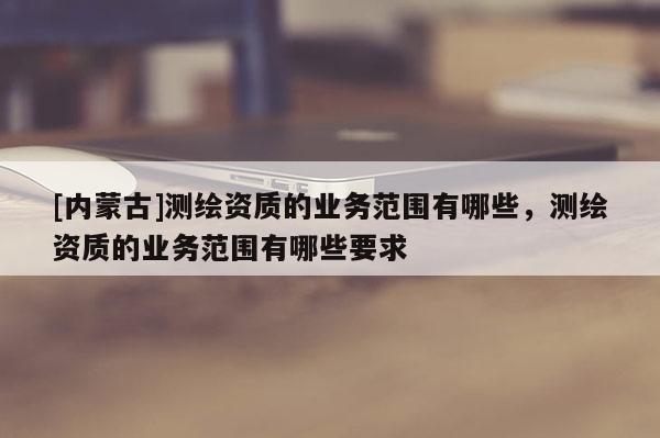 [內(nèi)蒙古]測(cè)繪資質(zhì)的業(yè)務(wù)范圍有哪些，測(cè)繪資質(zhì)的業(yè)務(wù)范圍有哪些要求