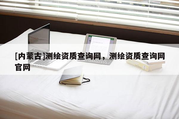 [內蒙古]測繪資質查詢網，測繪資質查詢網官網