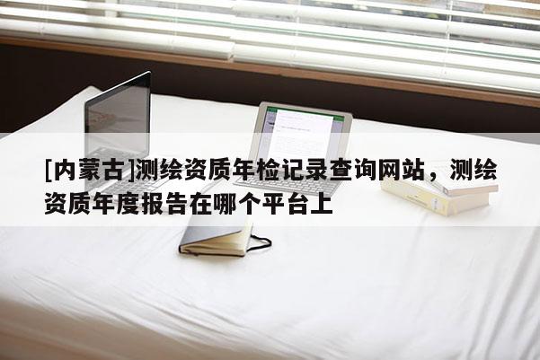 [內(nèi)蒙古]測繪資質(zhì)年檢記錄查詢網(wǎng)站，測繪資質(zhì)年度報(bào)告在哪個(gè)平臺上