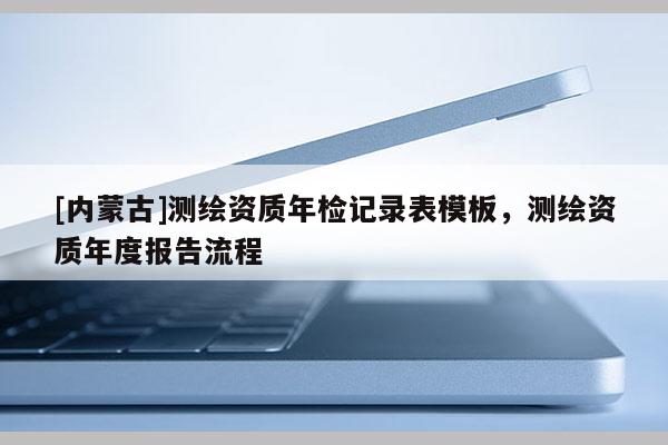 [內(nèi)蒙古]測繪資質(zhì)年檢記錄表模板，測繪資質(zhì)年度報(bào)告流程