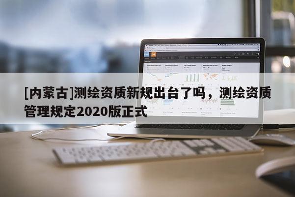 [內(nèi)蒙古]測繪資質(zhì)新規(guī)出臺(tái)了嗎，測繪資質(zhì)管理規(guī)定2020版正式