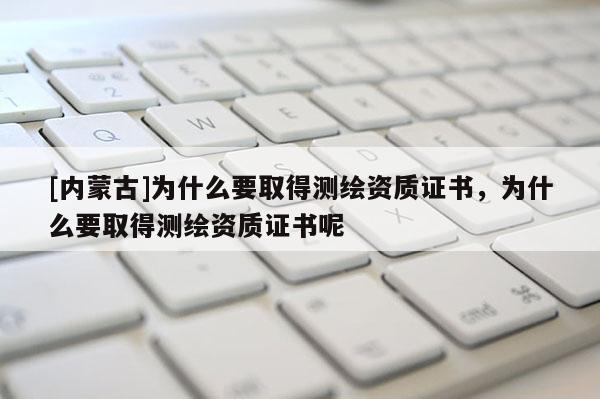 [內(nèi)蒙古]為什么要取得測繪資質(zhì)證書，為什么要取得測繪資質(zhì)證書呢