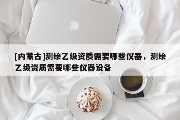 [內(nèi)蒙古]測繪乙級資質(zhì)需要哪些儀器，測繪乙級資質(zhì)需要哪些儀器設(shè)備