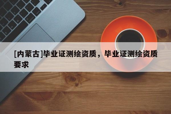 [內(nèi)蒙古]畢業(yè)證測繪資質(zhì)，畢業(yè)證測繪資質(zhì)要求