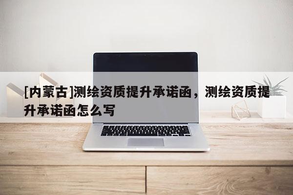 [內(nèi)蒙古]測繪資質(zhì)提升承諾函，測繪資質(zhì)提升承諾函怎么寫