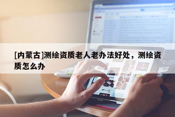[內(nèi)蒙古]測繪資質(zhì)老人老辦法好處，測繪資質(zhì)怎么辦