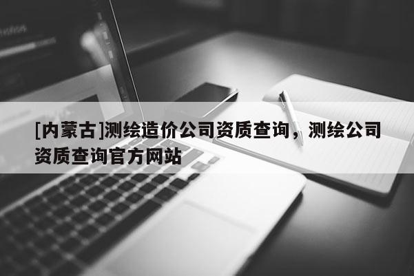 [內(nèi)蒙古]測繪造價公司資質(zhì)查詢，測繪公司資質(zhì)查詢官方網(wǎng)站