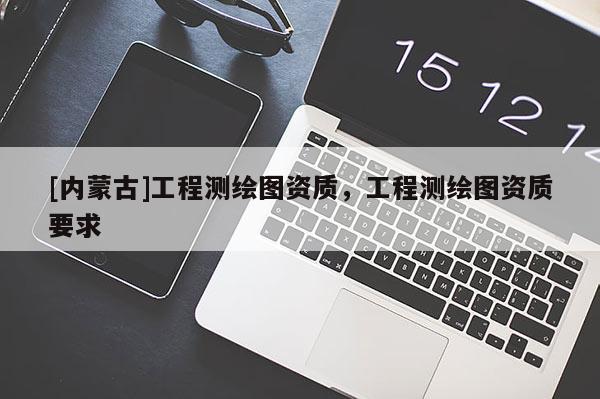 [內(nèi)蒙古]工程測(cè)繪圖資質(zhì)，工程測(cè)繪圖資質(zhì)要求