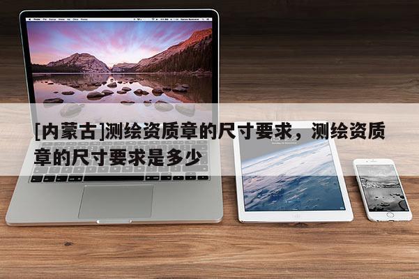 [內(nèi)蒙古]測繪資質(zhì)章的尺寸要求，測繪資質(zhì)章的尺寸要求是多少