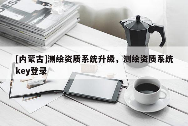 [內(nèi)蒙古]測(cè)繪資質(zhì)系統(tǒng)升級(jí)，測(cè)繪資質(zhì)系統(tǒng)key登錄