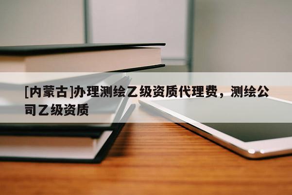 [內(nèi)蒙古]辦理測繪乙級資質(zhì)代理費，測繪公司乙級資質(zhì)