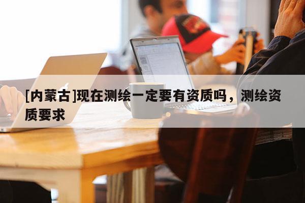 [內(nèi)蒙古]現(xiàn)在測(cè)繪一定要有資質(zhì)嗎，測(cè)繪資質(zhì)要求