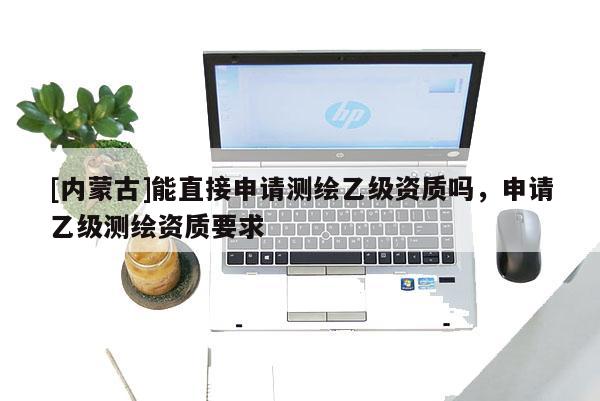 [內(nèi)蒙古]能直接申請(qǐng)測(cè)繪乙級(jí)資質(zhì)嗎，申請(qǐng)乙級(jí)測(cè)繪資質(zhì)要求
