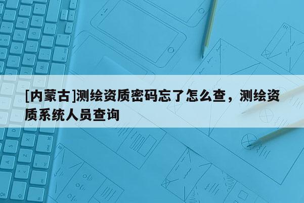 [內(nèi)蒙古]測繪資質(zhì)密碼忘了怎么查，測繪資質(zhì)系統(tǒng)人員查詢