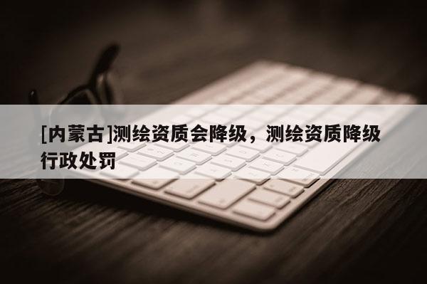 [內(nèi)蒙古]測繪資質會降級，測繪資質降級 行政處罰