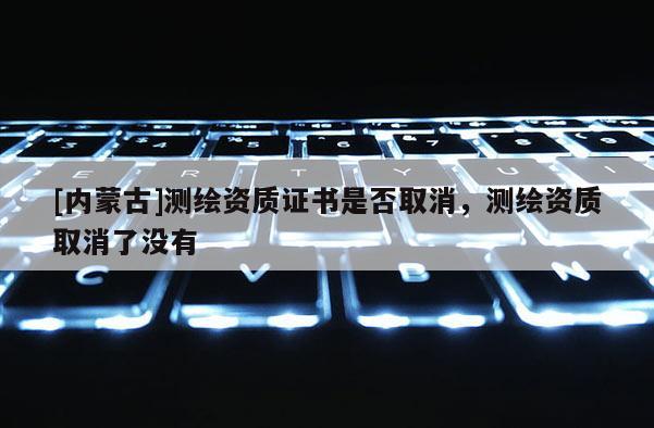 [內(nèi)蒙古]測繪資質證書是否取消，測繪資質取消了沒有